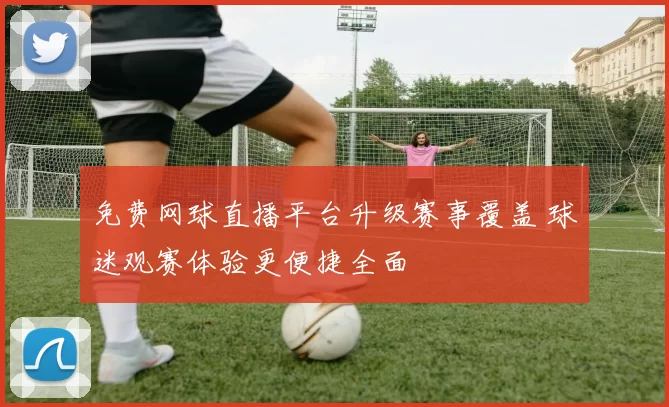 免费网球直播平台升级赛事覆盖 球迷观赛体验更便捷全面