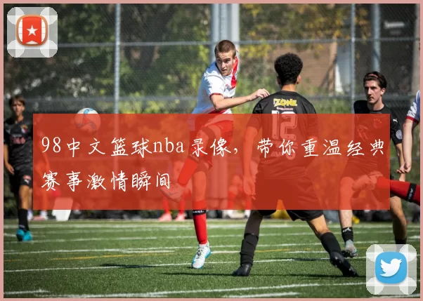 98中文篮球nba录像,带你重温经典赛事激情瞬间