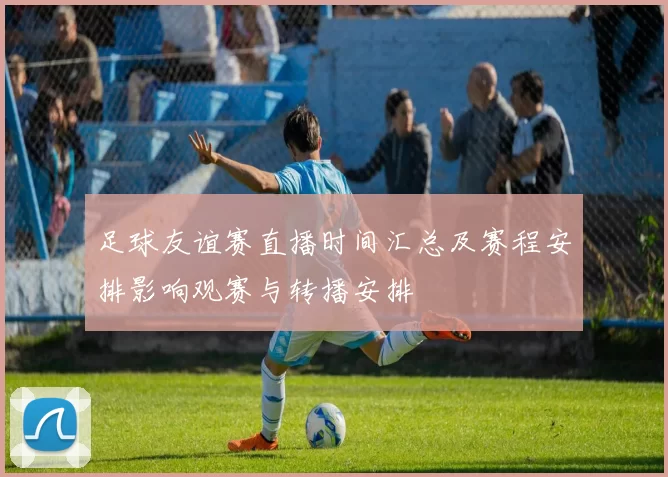 足球友谊赛直播时间汇总及赛程安排影响观赛与转播安排