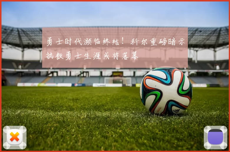 勇士时代濒临终结！科尔重磅暗示执教勇士生涯或将落幕