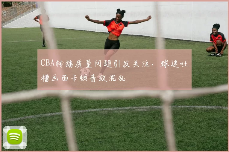 CBA转播质量问题引发关注,球迷吐槽画面卡顿音效混乱