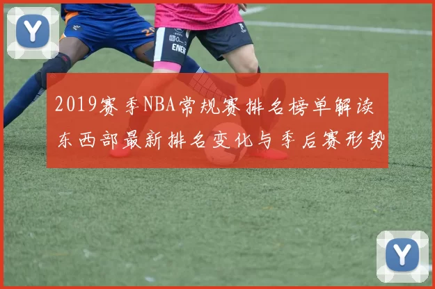 2019赛季NBA常规赛排名榜单解读 东西部最新排名变化与季后赛形势分析