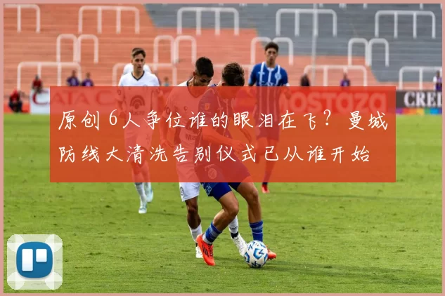 原创 6人争位谁的眼泪在飞?曼城防线大清洗告别仪式已从谁开始