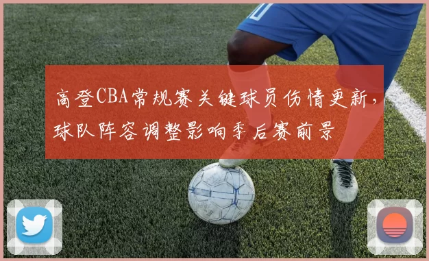 高登CBA常规赛关键球员伤情更新，球队阵容调整影响季后赛前景