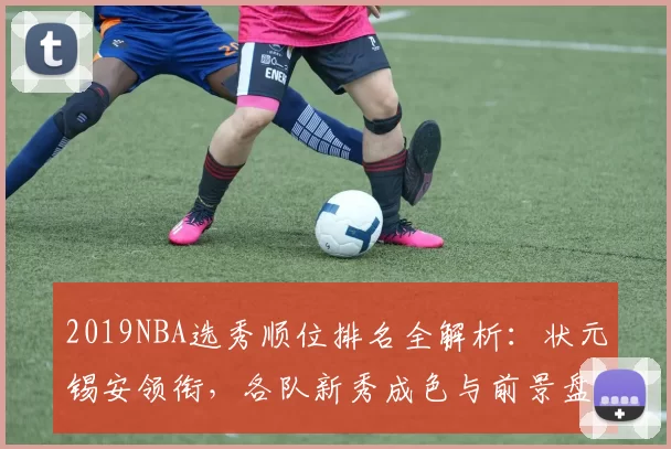 2019NBA选秀顺位排名全解析：状元锡安领衔，各队新秀成色与前景盘点
