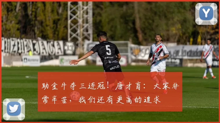 助金牛夺三连冠！唐才育：大家非常辛苦，我们还有更高的追求
