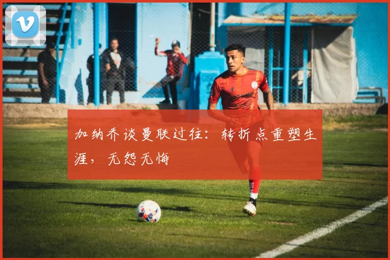 加纳乔谈曼联过往：转折点重塑生涯，无怨无悔