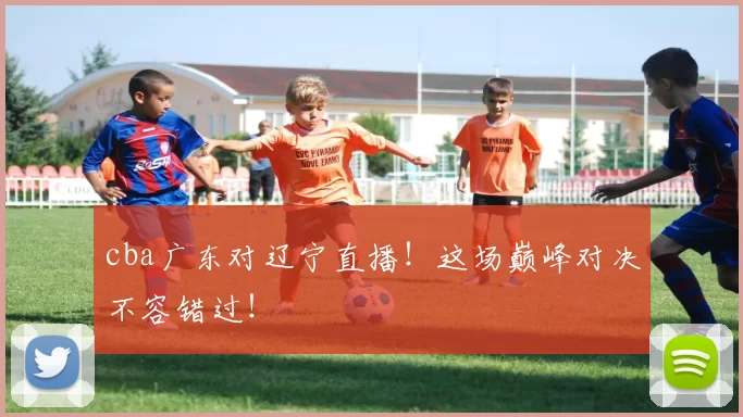 cba广东对辽宁直播！这场巅峰对决不容错过！