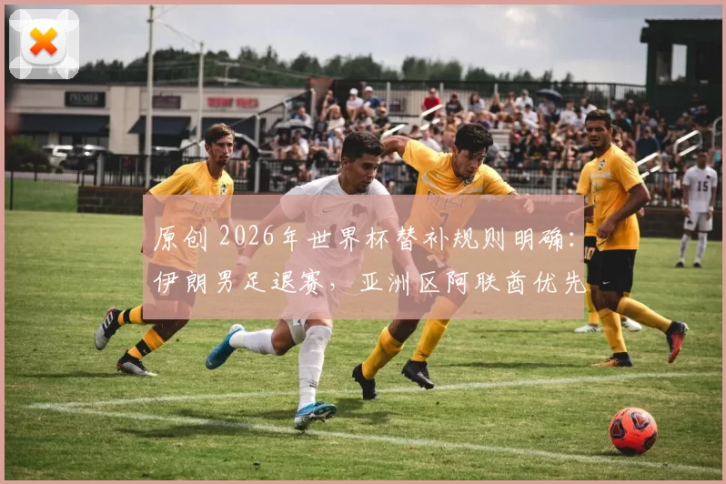原创 2026年世界杯替补规则明确：伊朗男足退赛，亚洲区阿联酋优先递补