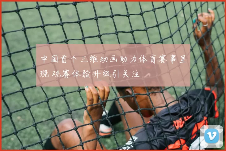 中国首个三维动画助力体育赛事呈现 观赛体验升级引关注