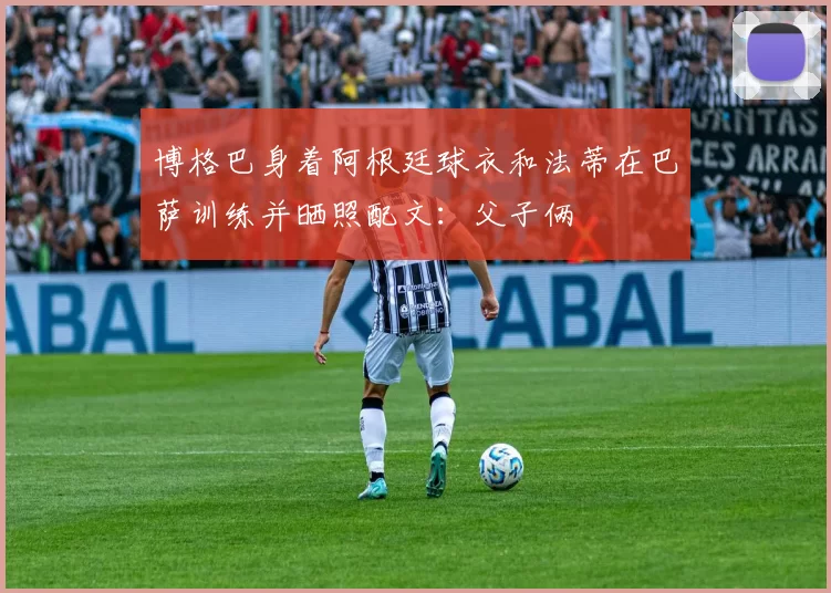 博格巴身着阿根廷球衣和法蒂在巴萨训练并晒照配文：父子俩
