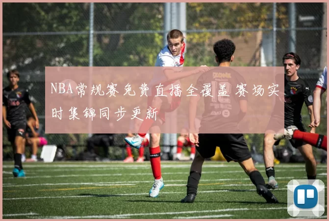 NBA常规赛免费直播全覆盖 赛场实时集锦同步更新