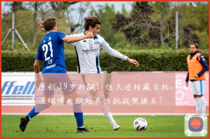 原创 19岁狂飙!惊天逆转藏玄机,温瑞博赴欧冠只为挑战樊振东?