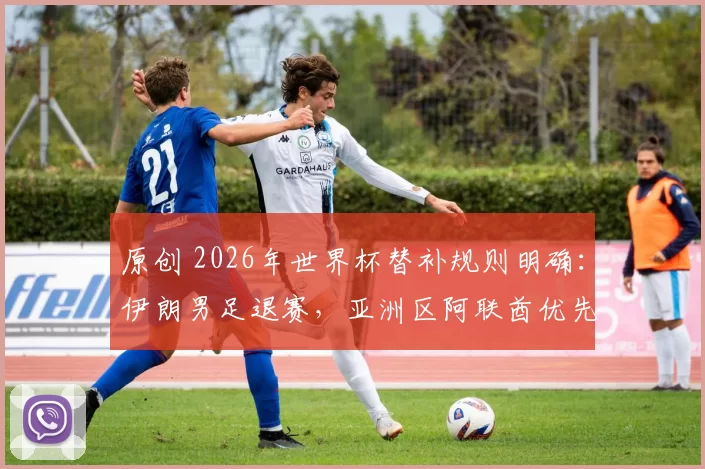原创 2026年世界杯替补规则明确：伊朗男足退赛，亚洲区阿联酋优先递补