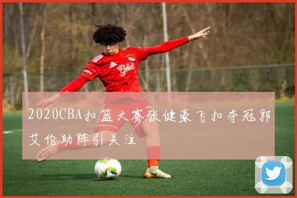 2020CBA扣篮大赛张健豪飞扣夺冠郭艾伦助阵引关注