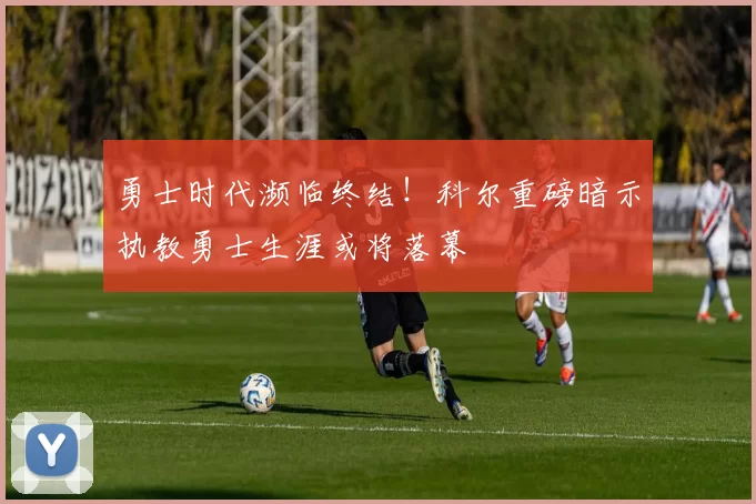 勇士时代濒临终结！科尔重磅暗示执教勇士生涯或将落幕