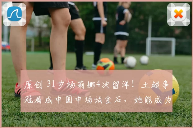 原创 31岁杨莉娜4次留洋！土超争冠局成中国中场试金石，她能成为加拉塔萨雷的救世主吗？