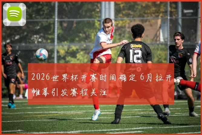 2026世界杯开赛时间确定 6月拉开帷幕引发赛程关注