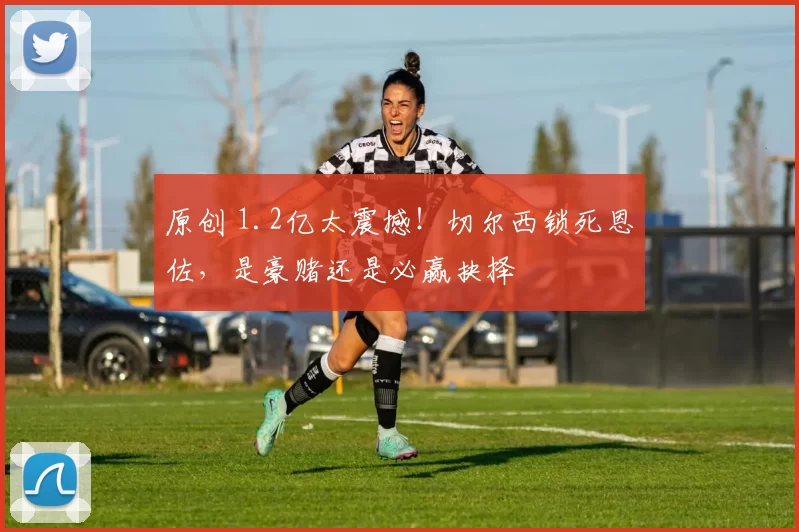 原创 1.2亿太震撼！切尔西锁死恩佐，是豪赌还是必赢抉择