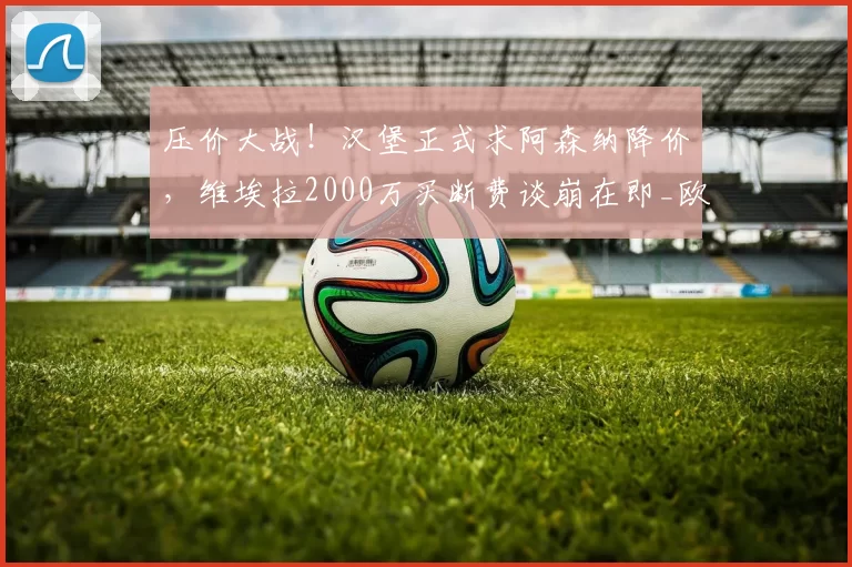 压价大战！汉堡正式求阿森纳降价，维埃拉2000万买断费谈崩在即_欧元_条款_价格