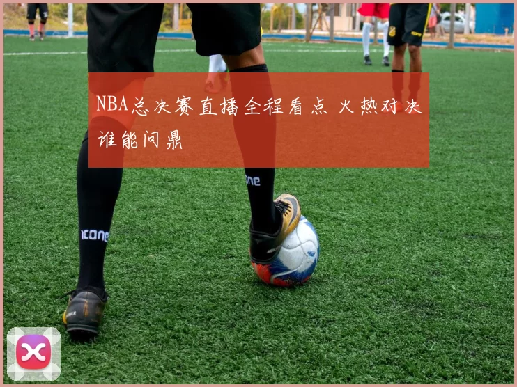NBA总决赛直播全程看点 火热对决谁能问鼎