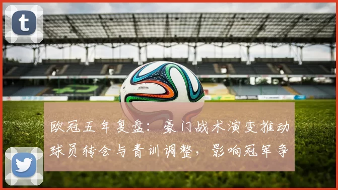 欧冠五年复盘：豪门战术演变推动球员转会与青训调整，影响冠军争夺