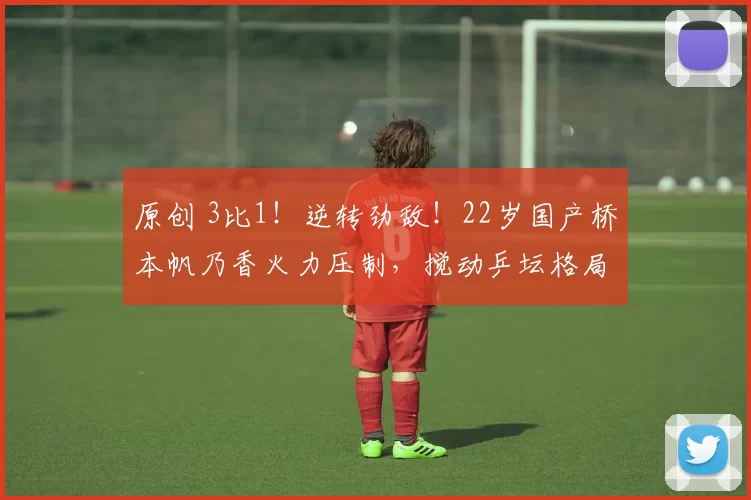 原创 3比1！逆转劲敌！22岁国产桥本帆乃香火力压制，搅动乒坛格局？