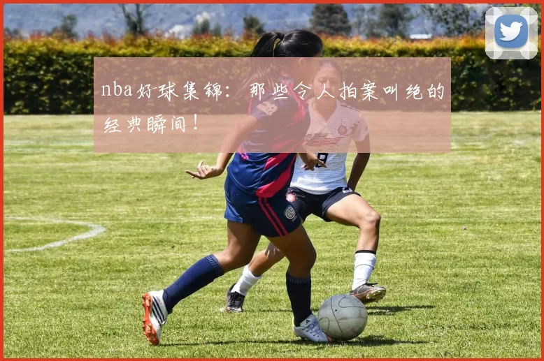 nba好球集锦：那些令人拍案叫绝的经典瞬间！