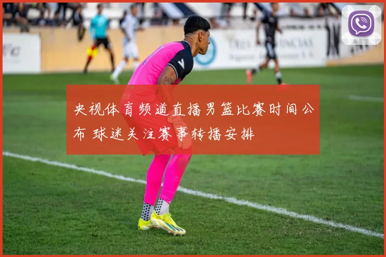 央视体育频道直播男篮比赛时间公布 球迷关注赛事转播安排