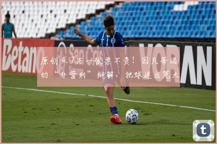原创 4.7万一张票不贵！因凡蒂诺的“非营利”辩解，把球迷当冤大头？
