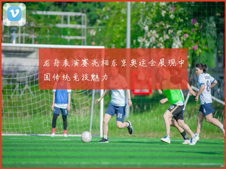 龙舟表演赛亮相东京奥运会展现中国传统竞技魅力