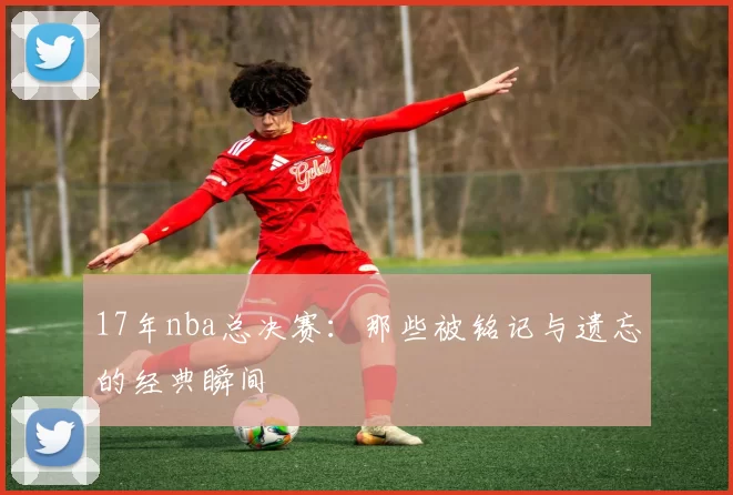17年nba总决赛：那些被铭记与遗忘的经典瞬间