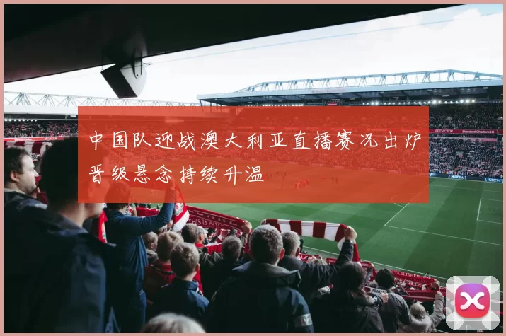 中国队迎战澳大利亚直播赛况出炉晋级悬念持续升温