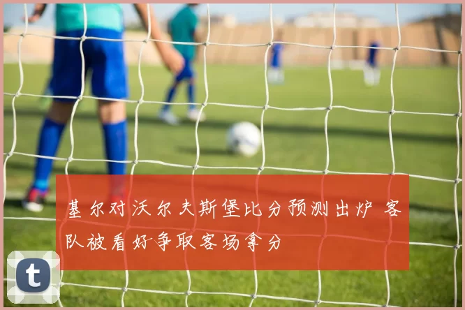 基尔对沃尔夫斯堡比分预测出炉 客队被看好争取客场拿分