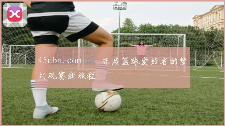 45nba.com——开启篮球爱好者的梦幻观赛新旅程