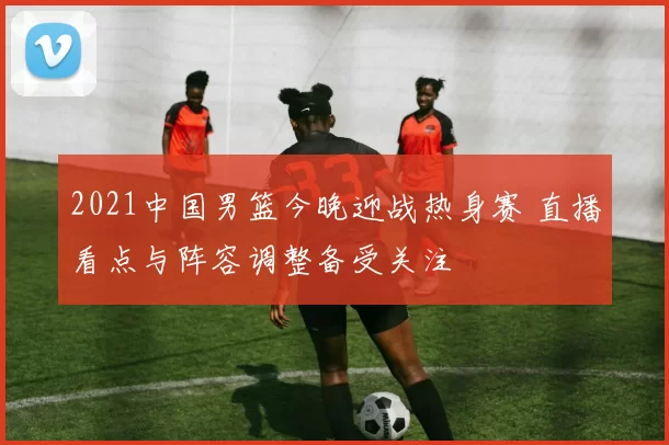 2021中国男篮今晚迎战热身赛 直播看点与阵容调整备受关注