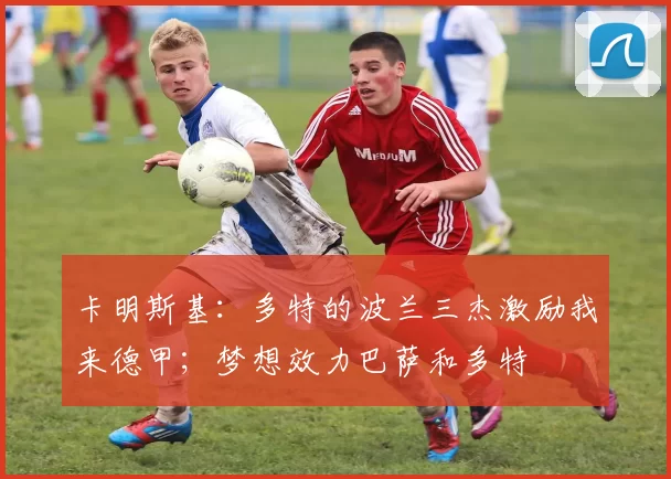 卡明斯基：多特的波兰三杰激励我来德甲；梦想效力巴萨和多特