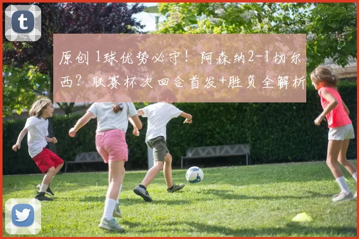 原创 1球优势必守！阿森纳2-1切尔西？联赛杯次回合首发+胜负全解析