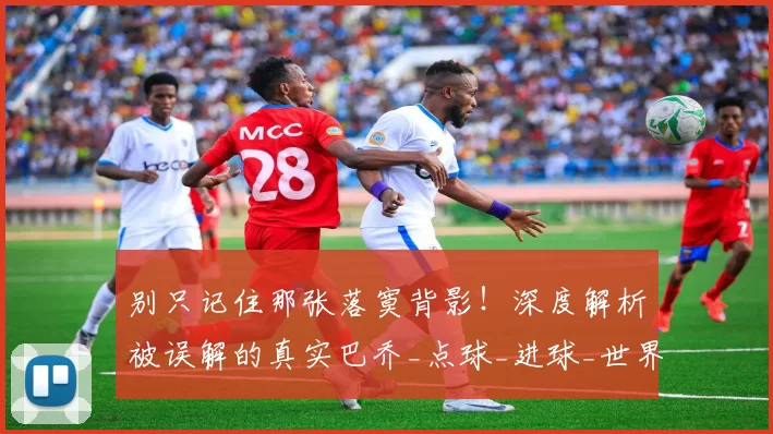 别只记住那张落寞背影！深度解析被误解的真实巴乔_点球_进球_世界杯