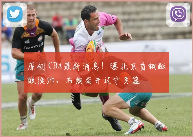 原创 CBA最新消息！曝北京首钢酝酿换帅，布朗离开辽宁男篮