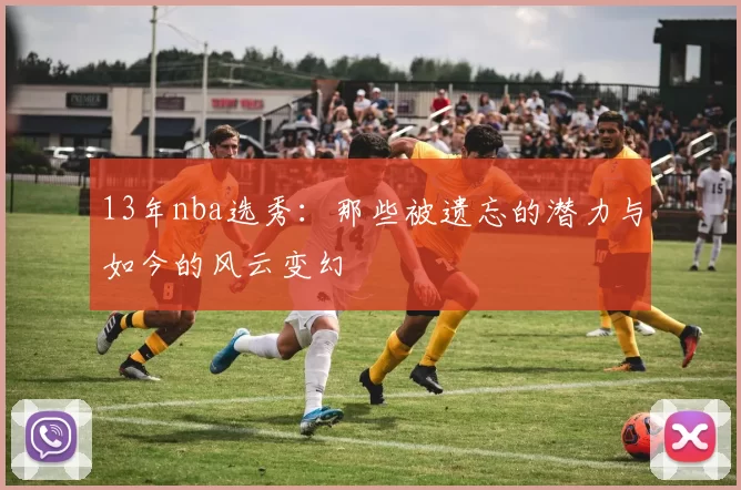 13年nba选秀:那些被遗忘的潜力与如今的风云变幻