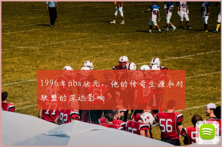 1996年nba状元，他的传奇生涯和对联盟的深远影响