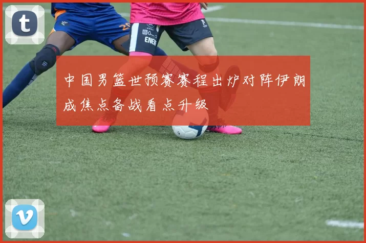 中国男篮世预赛赛程出炉对阵伊朗成焦点备战看点升级