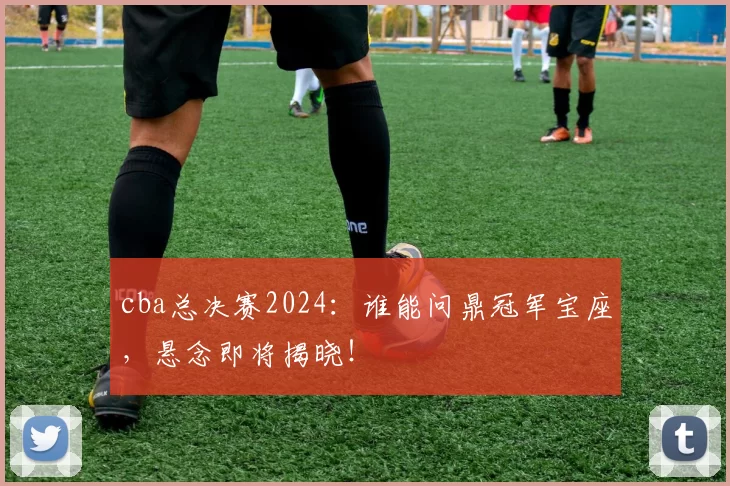 cba总决赛2024：谁能问鼎冠军宝座，悬念即将揭晓！