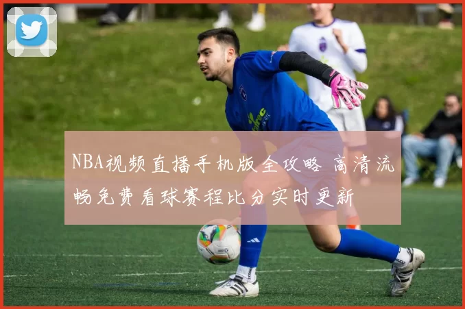 NBA视频直播手机版全攻略 高清流畅免费看球赛程比分实时更新