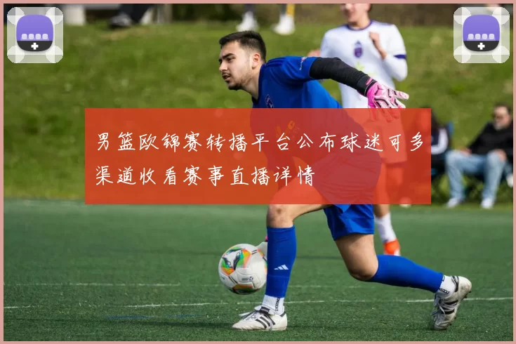 男篮欧锦赛转播平台公布球迷可多渠道收看赛事直播详情