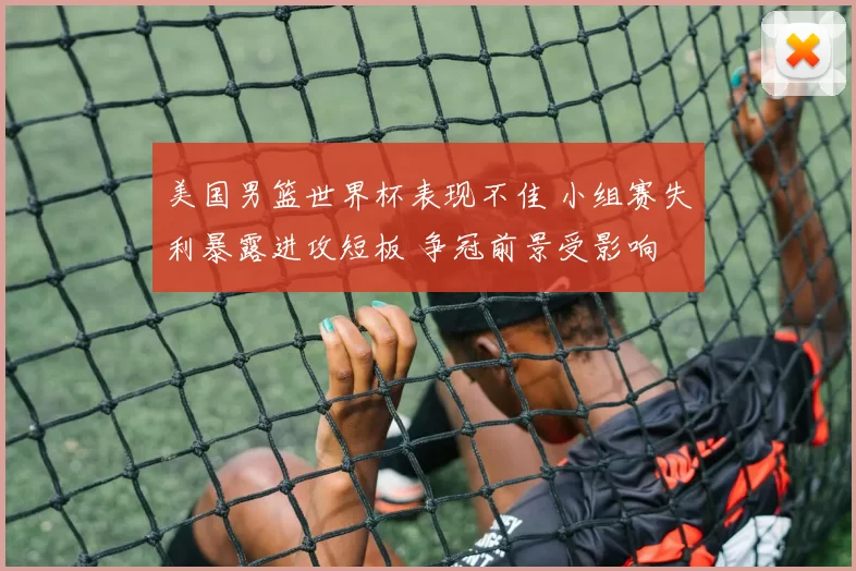 美国男篮世界杯表现不佳 小组赛失利暴露进攻短板 争冠前景受影响