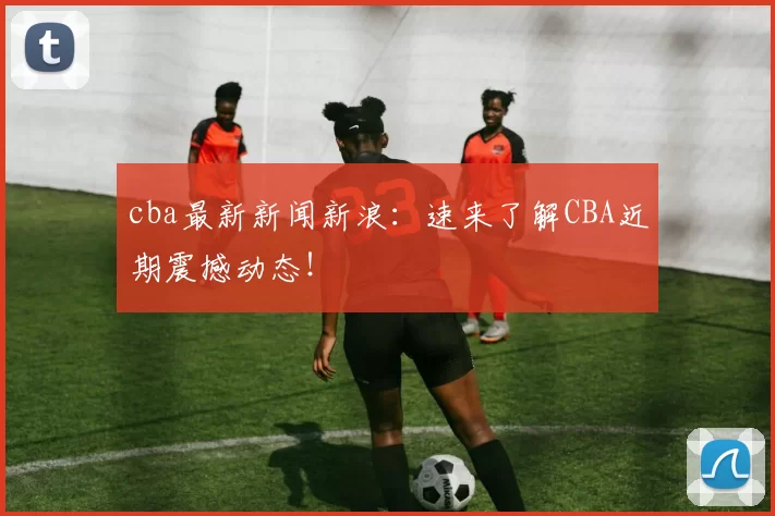 cba最新新闻新浪：速来了解CBA近期震撼动态！