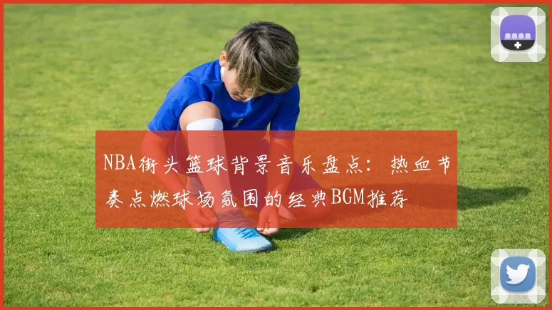 NBA街头篮球背景音乐盘点:热血节奏点燃球场氛围的经典BGM推荐