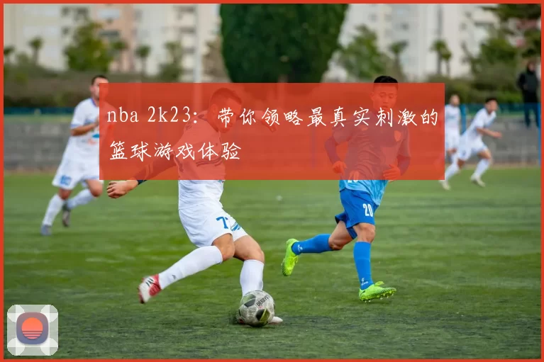 nba 2k23:带你领略最真实刺激的篮球游戏体验